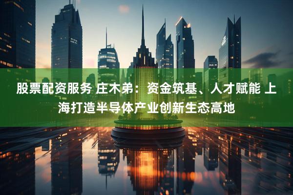 股票配资服务 庄木弟：资金筑基、人才赋能 上海打造半导体产业创新生态高地
