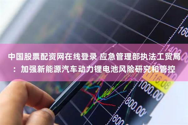 中国股票配资网在线登录 应急管理部执法工贸局：加强新能源汽车动力锂电池风险研究和管控