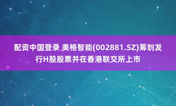 配资中国登录 美格智能(002881.SZ)筹划发行H股股票并在香港联交所上市