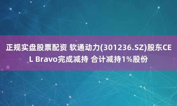 正规实盘股票配资 软通动力(301236.SZ)股东CEL Bravo完成减持 合计减持1%股份