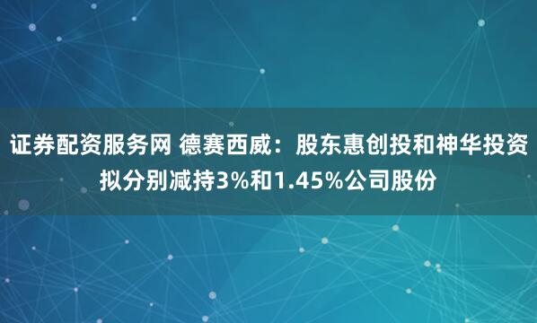 证券配资服务网 德赛西威：股东惠创投和神华投资拟分别减持3%和1.45%公司股份