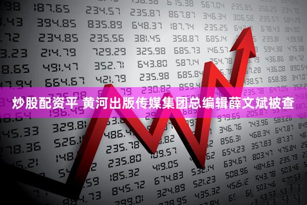 炒股配资平 黄河出版传媒集团总编辑薛文斌被查