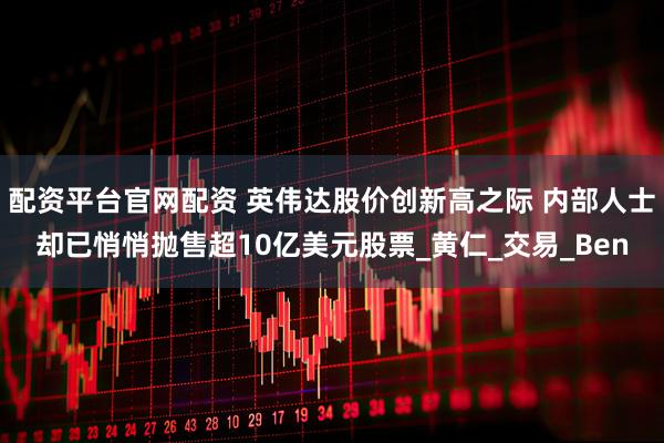 配资平台官网配资 英伟达股价创新高之际 内部人士却已悄悄抛售超10亿美元股票_黄仁_交易_Ben