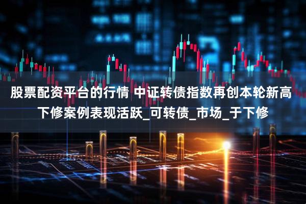 股票配资平台的行情 中证转债指数再创本轮新高 下修案例表现活跃_可转债_市场_于下修