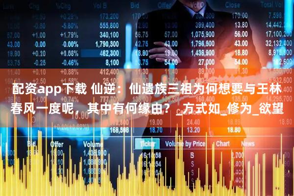 配资app下载 仙逆：仙遗族三祖为何想要与王林春风一度呢，其中有何缘由？_方式如_修为_欲望