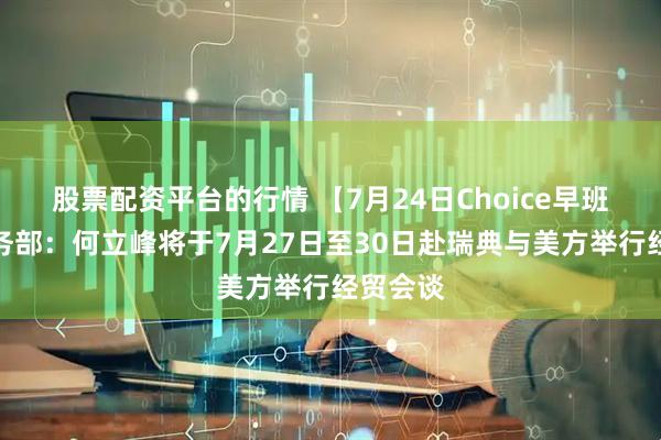 股票配资平台的行情 【7月24日Choice早班车】商务部：何立峰将于7月27日至30日赴瑞典与美方举行经贸会谈