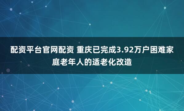 配资平台官网配资 重庆已完成3.92万户困难家庭老年人的适老化改造