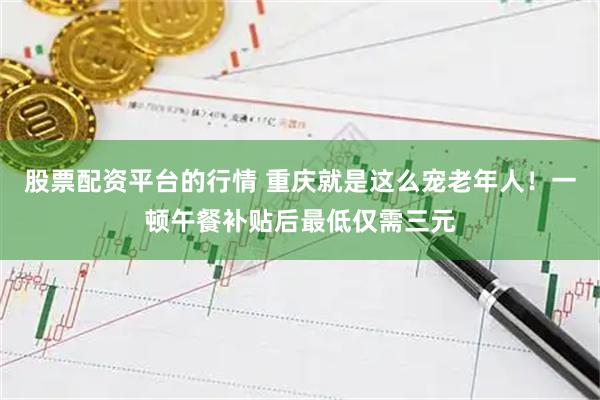 股票配资平台的行情 重庆就是这么宠老年人！一顿午餐补贴后最低仅需三元
