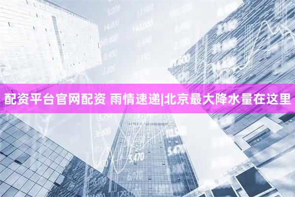 配资平台官网配资 雨情速递|北京最大降水量在这里