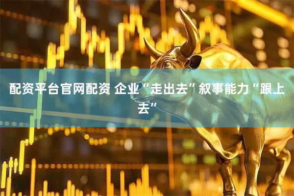 配资平台官网配资 企业“走出去”叙事能力“跟上去”