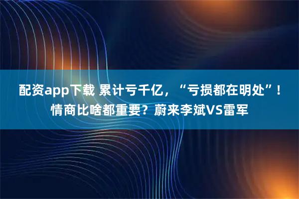 配资app下载 累计亏千亿，“亏损都在明处”！情商比啥都重要？蔚来李斌VS雷军