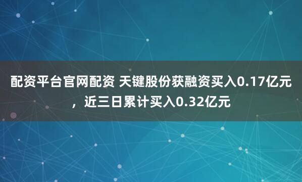配资平台官网配资 天键股份获融资买入0.17亿元，近三日累计买入0.32亿元
