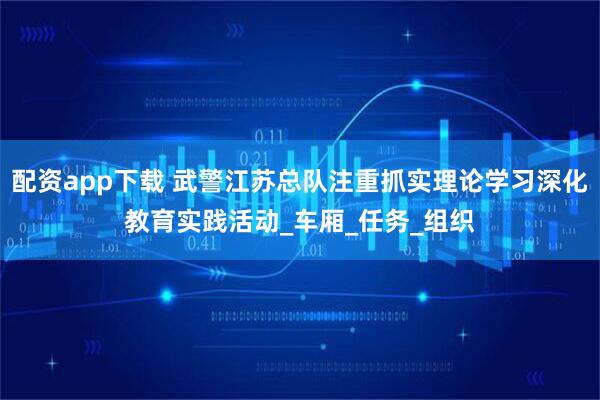 配资app下载 武警江苏总队注重抓实理论学习深化教育实践活动_车厢_任务_组织