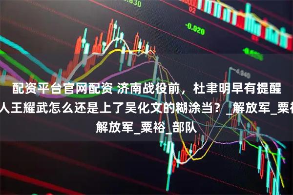 配资平台官网配资 济南战役前，杜聿明早有提醒，聪明人王耀武怎么还是上了吴化文的糊涂当？_解放军_粟裕_部队