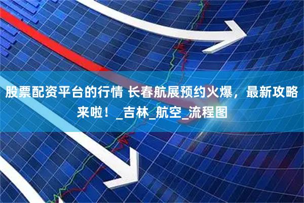 股票配资平台的行情 长春航展预约火爆，最新攻略来啦！_吉林_航空_流程图