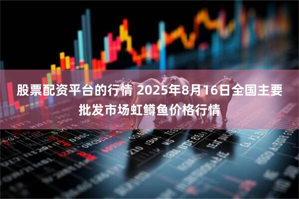 股票配资平台的行情 2025年8月16日全国主要批发市场虹鳟鱼价格行情