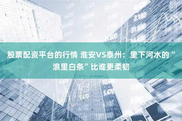 股票配资平台的行情 淮安VS泰州：里下河水的“浪里白条”比谁更柔韧