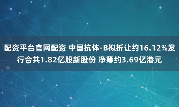 配资平台官网配资 中国抗体-B拟折让约16.12%发行合共1.82亿股新股份 净筹约3.69亿港元