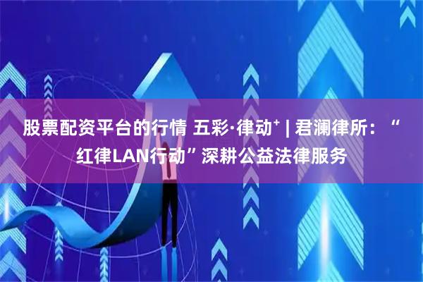 股票配资平台的行情 五彩·律动⁺ | 君澜律所：“红律LAN行动”深耕公益法律服务