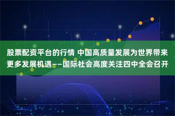 股票配资平台的行情 中国高质量发展为世界带来更多发展机遇——国际社会高度关注四中全会召开