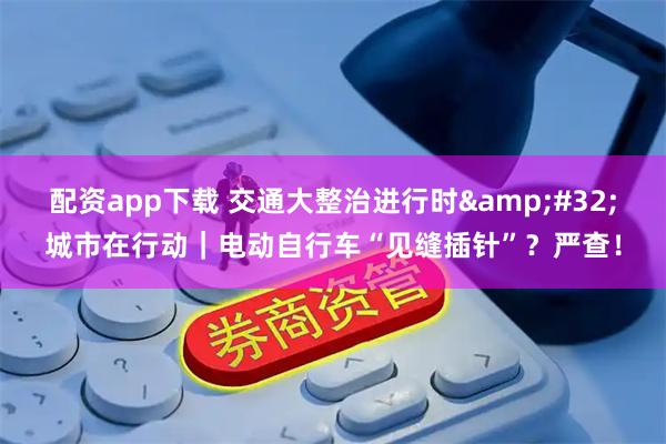 配资app下载 交通大整治进行时 城市在行动|电动自行车“见缝插针”?严查!