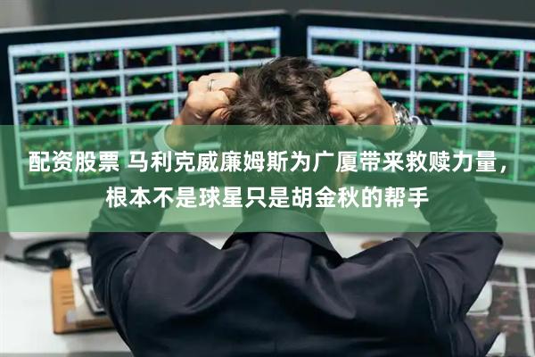 配资股票 马利克威廉姆斯为广厦带来救赎力量，根本不是球星只是胡金秋的帮手