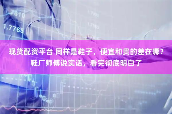 现货配资平台 同样是鞋子，便宜和贵的差在哪？鞋厂师傅说实话，看完彻底明白了