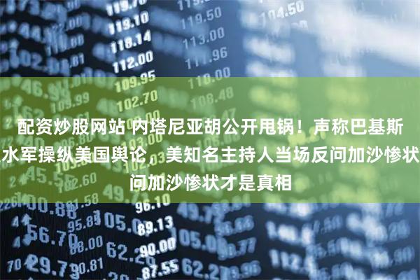 配资炒股网站 内塔尼亚胡公开甩锅！声称巴基斯坦机器人水军操纵美国舆论，美知名主持人当场反问加沙惨状才是真相