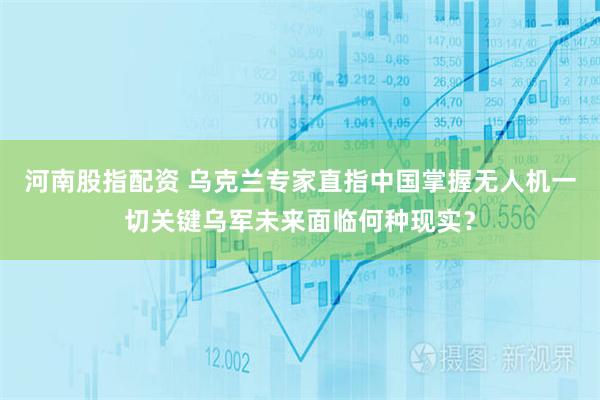 河南股指配资 乌克兰专家直指中国掌握无人机一切关键乌军未来面临何种现实？