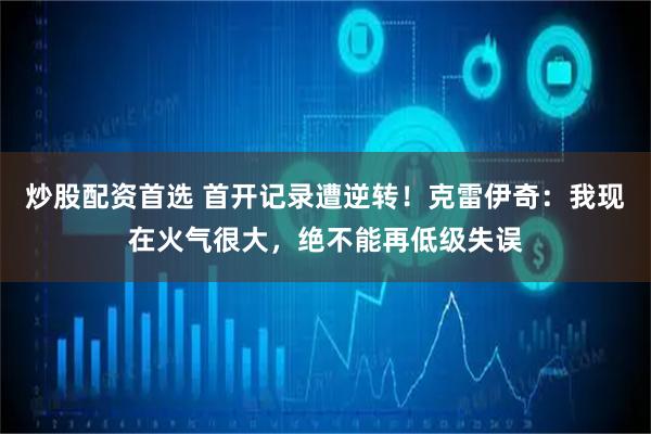 炒股配资首选 首开记录遭逆转！克雷伊奇：我现在火气很大，绝不能再低级失误