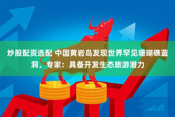 炒股配资选配 中国黄岩岛发现世界罕见珊瑚礁蓝洞，专家：具备开发生态旅游潜力