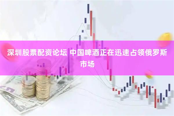 深圳股票配资论坛 中国啤酒正在迅速占领俄罗斯市场
