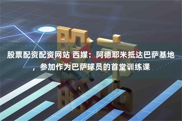 股票配资配资网站 西媒：阿德耶米抵达巴萨基地，参加作为巴萨球员的首堂训练课
