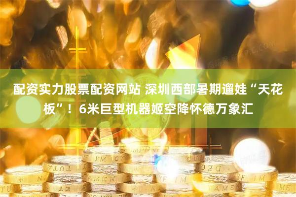 配资实力股票配资网站 深圳西部暑期遛娃“天花板”！6米巨型机器姬空降怀德万象汇