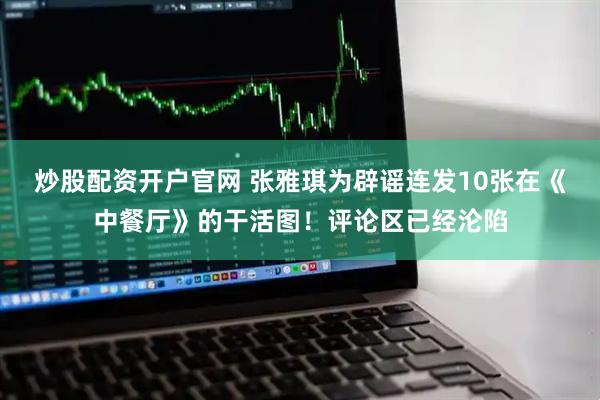 炒股配资开户官网 张雅琪为辟谣连发10张在《中餐厅》的干活图！评论区已经沦陷