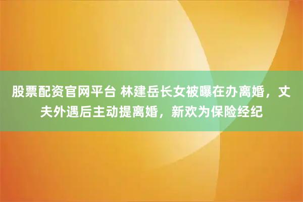 股票配资官网平台 林建岳长女被曝在办离婚，丈夫外遇后主动提离婚，新欢为保险经纪