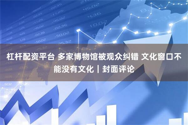 杠杆配资平台 多家博物馆被观众纠错 文化窗口不能没有文化｜封面评论