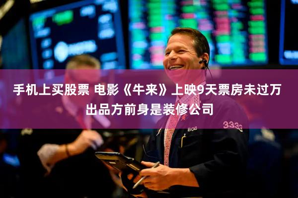 手机上买股票 电影《牛来》上映9天票房未过万 出品方前身是装修公司