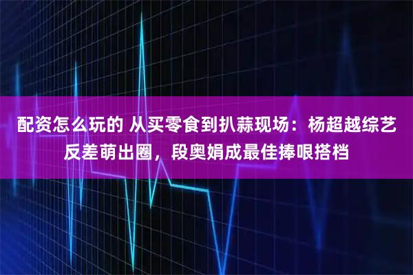 配资怎么玩的 从买零食到扒蒜现场：杨超越综艺反差萌出圈，段奥娟成最佳捧哏搭档