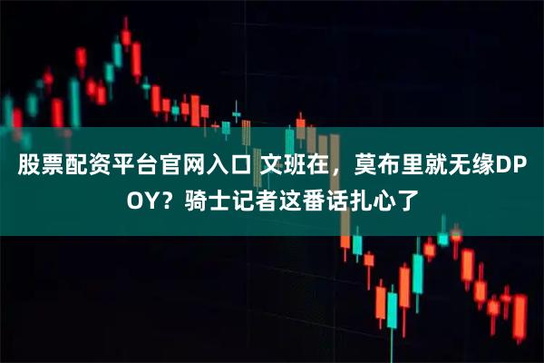 股票配资平台官网入口 文班在，莫布里就无缘DPOY？骑士记者这番话扎心了